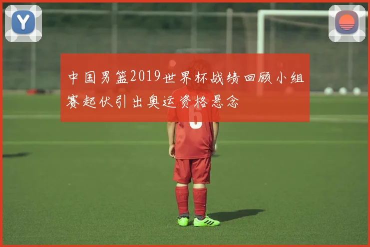 中国男篮2019世界杯战绩回顾小组赛起伏引出奥运资格悬念
