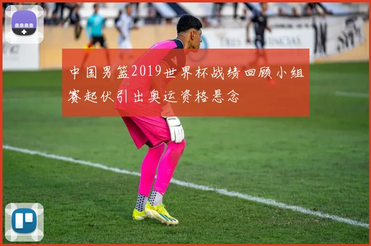 中国男篮2019世界杯战绩回顾小组赛起伏引出奥运资格悬念