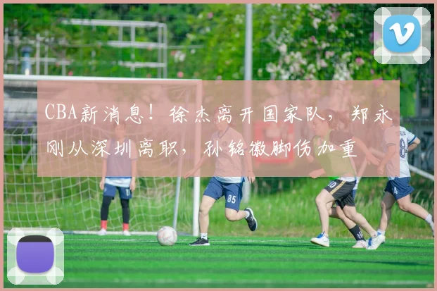 CBA新消息！徐杰离开国家队，郑永刚从深圳离职，孙铭徽脚伤加重