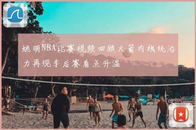姚明NBA比赛视频回顾火箭内线统治力再现季后赛看点升温