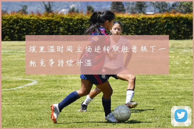埃里温时间主场逆转取胜晋级下一轮竞争持续升温