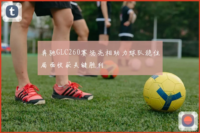 奔驰GLC260赛场亮相助力球队稳住局面收获关键胜利