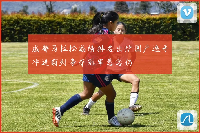 成都马拉松成绩排名出炉国产选手冲进前列争夺冠军悬念仍