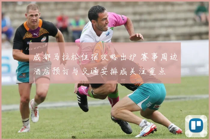 成都马拉松住宿攻略出炉 赛事周边酒店预订与交通安排成关注重点