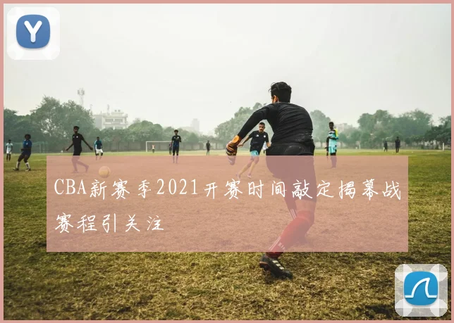 CBA新赛季2021开赛时间敲定揭幕战赛程引关注