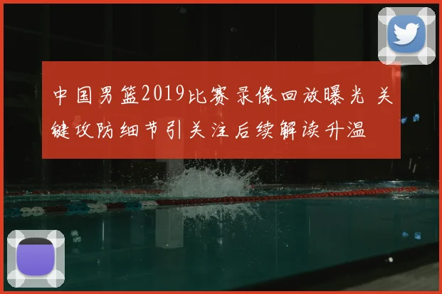 中国男篮2019比赛录像回放曝光 关键攻防细节引关注后续解读升温