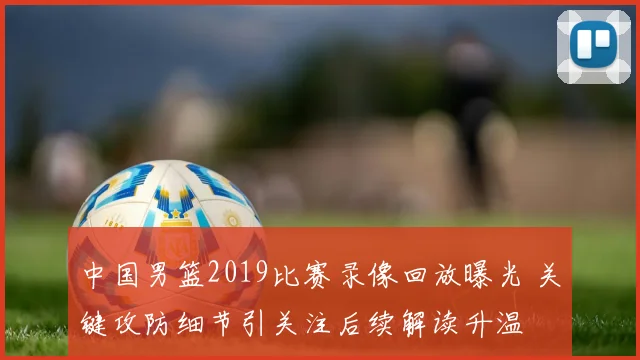 中国男篮2019比赛录像回放曝光 关键攻防细节引关注后续解读升温