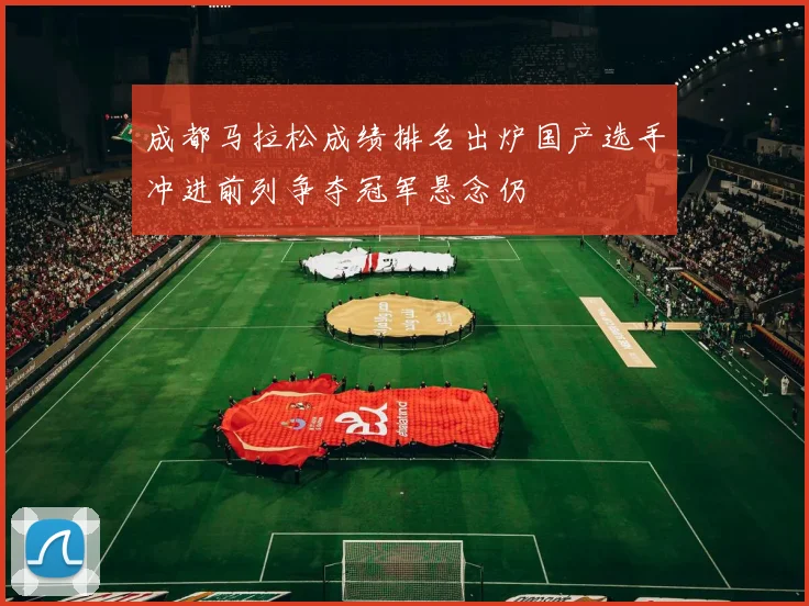 成都马拉松成绩排名出炉国产选手冲进前列争夺冠军悬念仍