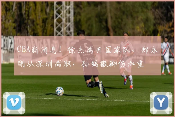 CBA新消息！徐杰离开国家队，郑永刚从深圳离职，孙铭徽脚伤加重