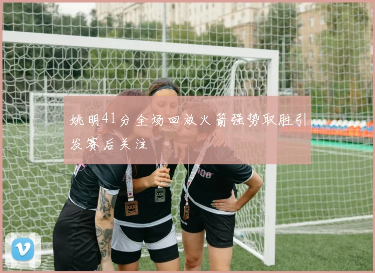 姚明41分全场回放火箭强势取胜引发赛后关注