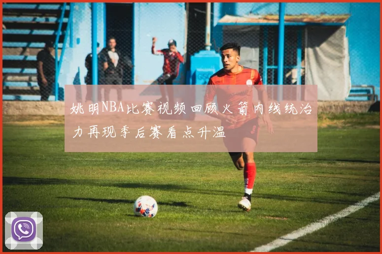 姚明NBA比赛视频回顾火箭内线统治力再现季后赛看点升温